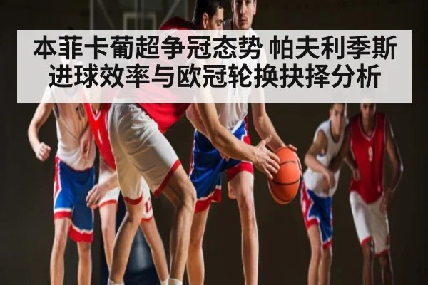 本菲卡葡超争冠态势 帕夫利季斯进球效率与欧冠轮换抉择分析