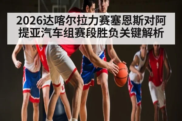 2026达喀尔拉力赛塞恩斯对阿提亚汽车组赛段胜负关键解析