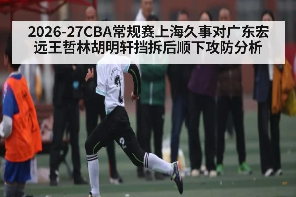 2026-27CBA常规赛上海久事对广东宏远王哲林胡明轩挡拆后顺下攻防分析